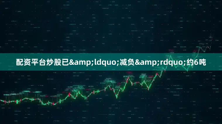 配资平台炒股已&ldquo;减负&rdquo;约6吨