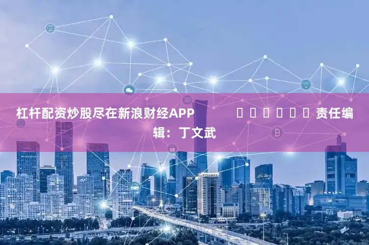 杠杆配资炒股尽在新浪财经APP            						责任编辑：丁文武