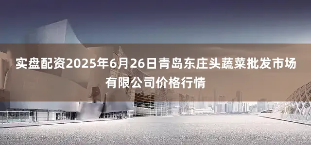 实盘配资2025年6月26日青岛东庄头蔬菜批发市场有限公司价格行情