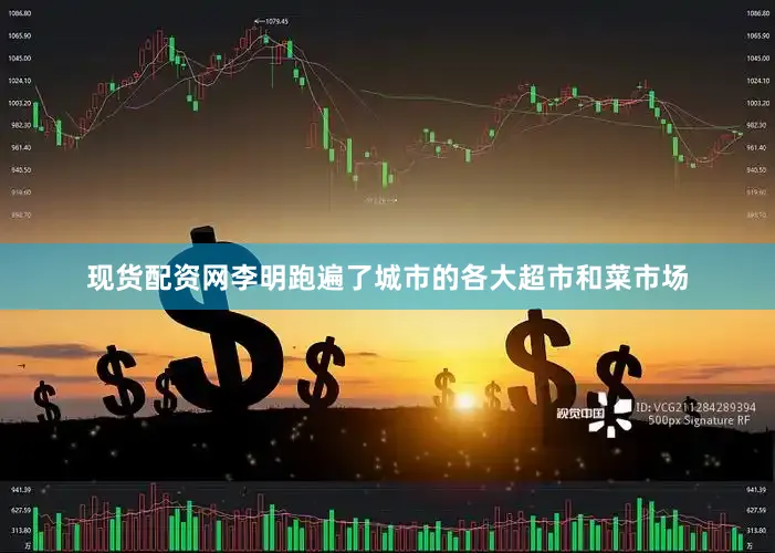 现货配资网李明跑遍了城市的各大超市和菜市场