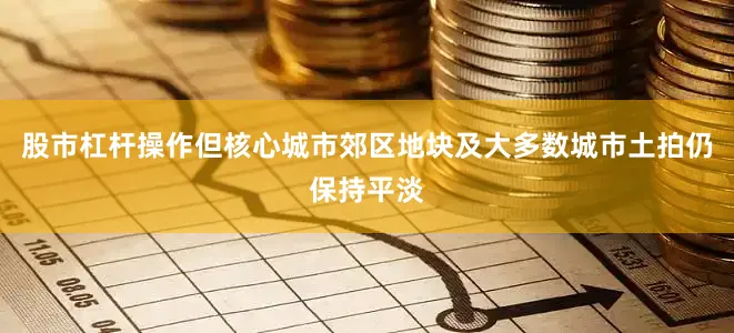 股市杠杆操作但核心城市郊区地块及大多数城市土拍仍保持平淡