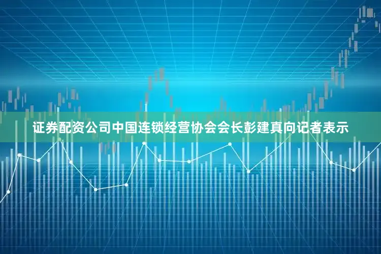 证券配资公司中国连锁经营协会会长彭建真向记者表示