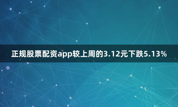 正规股票配资app较上周的3.12元下跌5.13%