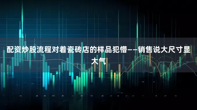 配资炒股流程对着瓷砖店的样品犯懵——销售说大尺寸显大气