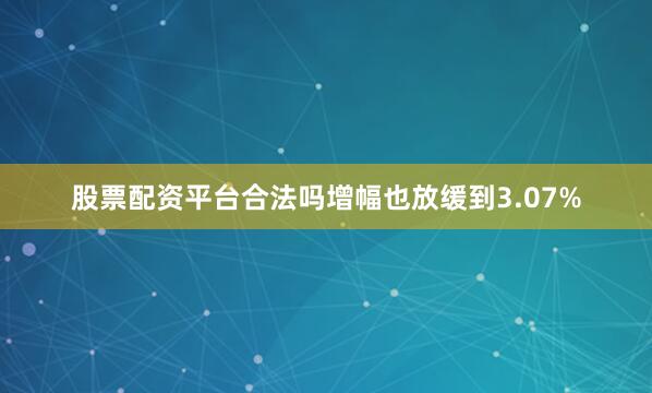 股票配资平台合法吗增幅也放缓到3.07%