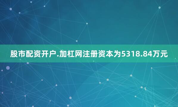 股市配资开户.加杠网注册资本为5318.84万元
